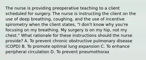 The nurse is providing preoperative teaching to a client scheduled for surgery. The nurse is instructing the client on the use of deep breathing, coughing, and the use of incentive spirometry when the client states, "I don't know why you're focusing on my breathing. My surgery is on my hip, not my chest." What rationale for these instructions should the nurse provide? A. To prevent chronic obstructive pulmonary disease (COPD) B. To promote optimal lung expansion C. To enhance peripheral circulation D. To prevent pneumothorax