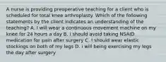 A nurse is providing preoperative teaching for a client who is scheduled for total knee arthroplasty. Which of the following statements by the client indicates an understanding of the teaching? A. I will wear a continuous movement machine on my knee for 24 hours a day B. i should avoid taking NSAID medication for pain after surgery C. I should wear elastic stockings on both of my legs D. i will being exercising my legs the day after surgery