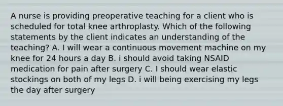 A nurse is providing preoperative teaching for a client who is scheduled for total knee arthroplasty. Which of the following statements by the client indicates an understanding of the teaching? A. I will wear a continuous movement machine on my knee for 24 hours a day B. i should avoid taking NSAID medication for pain after surgery C. I should wear elastic stockings on both of my legs D. i will being exercising my legs the day after surgery