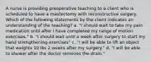 A nurse is providing preoperative teaching to a client who is scheduled to have a mastectomy with reconstructive surgery. Which of the following statements by the client indicates an understanding of the teaching? a. "I should wait to take my pain medication until after I have completed my range of motion exercises." b. "I should wait until a week after surgery to start my hand strengthening exercises" c. "I will be able to lift an object that weights 10 lbs 2 weeks after my surgery." d. "I will be able to shower after the doctor removes the drain."