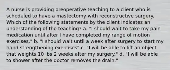 A nurse is providing preoperative teaching to a client who is scheduled to have a mastectomy with reconstructive surgery. Which of the following statements by the client indicates an understanding of the teaching? a. "I should wait to take my pain medication until after I have completed my range of motion exercises." b. "I should wait until a week after surgery to start my hand strengthening exercises" c. "I will be able to lift an object that weights 10 lbs 2 weeks after my surgery." d. "I will be able to shower after the doctor removes the drain."