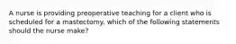 A nurse is providing preoperative teaching for a client who is scheduled for a mastectomy. which of the following statements should the nurse make?