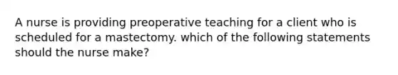 A nurse is providing preoperative teaching for a client who is scheduled for a mastectomy. which of the following statements should the nurse make?