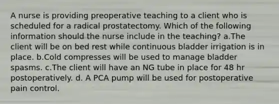 A nurse is providing preoperative teaching to a client who is scheduled for a radical prostatectomy. Which of the following information should the nurse include in the teaching? a.The client will be on bed rest while continuous bladder irrigation is in place. b.Cold compresses will be used to manage bladder spasms. c.The client will have an NG tube in place for 48 hr postoperatively. d. A PCA pump will be used for postoperative pain control.