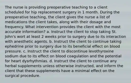 The nurse is providing preoperative teaching to a client scheduled for hip replacement surgery in 1 month. During the preoperative teaching, the client gives the nurse a list of medications the client takes, along with their dosage and frequency. What intervention provides the client with the most accurate information? a. Instruct the client to stop taking St. John's wort at least 2 weeks prior to surgery due to its interaction with anesthetic agents. b. Instruct the client to continue taking ephedrine prior to surgery due to its beneficial effect on blood pressure. c. Instruct the client to discontinue levothyroxine sodium due to its effect on blood coagulation and the potential for heart dysrhythmias. d. Instruct the client to continue any herbal supplements unless otherwise instructed, and inform the client that these supplements have a minimal effect on the surgical procedure.