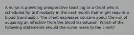 A nurse is providing preoperative teaching to a client who is scheduled for arthroplasty in the next month that might require a blood transfusion. The client expresses concern about the risk of acquiring an infection from the blood transfusion. Which of the following statements should the nurse make to the client?