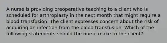 A nurse is providing preoperative teaching to a client who is scheduled for arthroplasty in the next month that might require a blood transfusion. The client expresses concern about the risk of acquiring an infection from the blood transfusion. Which of the following statements should the nurse make to the client?