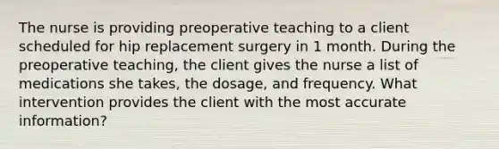 The nurse is providing preoperative teaching to a client scheduled for hip replacement surgery in 1 month. During the preoperative teaching, the client gives the nurse a list of medications she takes, the dosage, and frequency. What intervention provides the client with the most accurate information?