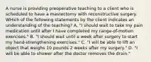 A nurse is providing preoperative teaching to a client who is scheduled to have a mastectomy with reconstructive surgery. WHich of the following statements by the client indicates an understanding of the teaching? A. "I should wait to take my pain medication until after I have completed my range-of-motion exercises." B. "I should wait until a week after surgery to start my hand-strengthening exercises." C. "I will be able to lift an object that weighs 10 pounds 2 weeks after my surgery." D. "I will be able to shower after the doctor removes the drain."