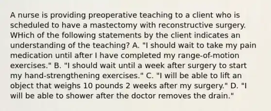 A nurse is providing preoperative teaching to a client who is scheduled to have a mastectomy with reconstructive surgery. WHich of the following statements by the client indicates an understanding of the teaching? A. "I should wait to take my pain medication until after I have completed my range-of-motion exercises." B. "I should wait until a week after surgery to start my hand-strengthening exercises." C. "I will be able to lift an object that weighs 10 pounds 2 weeks after my surgery." D. "I will be able to shower after the doctor removes the drain."