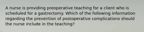 A nurse is providing preoperative teaching for a client who is scheduled for a gastrectomy. Which of the following information regarding the prevention of postoperative complications should the nurse include in the teaching?