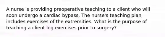 A nurse is providing preoperative teaching to a client who will soon undergo a cardiac bypass. The nurse's teaching plan includes exercises of the extremities. What is the purpose of teaching a client leg exercises prior to surgery?