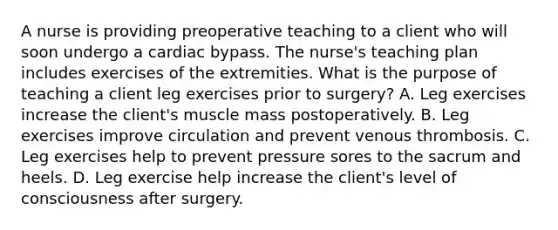 A nurse is providing preoperative teaching to a client who will soon undergo a cardiac bypass. The nurse's teaching plan includes exercises of the extremities. What is the purpose of teaching a client leg exercises prior to surgery? A. Leg exercises increase the client's muscle mass postoperatively. B. Leg exercises improve circulation and prevent venous thrombosis. C. Leg exercises help to prevent pressure sores to the sacrum and heels. D. Leg exercise help increase the client's level of consciousness after surgery.