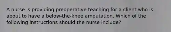 A nurse is providing preoperative teaching for a client who is about to have a below-the-knee amputation. Which of the following instructions should the nurse include?