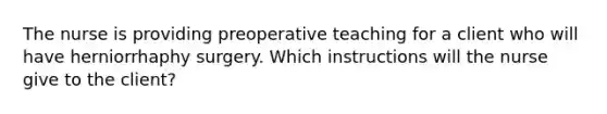 The nurse is providing preoperative teaching for a client who will have herniorrhaphy surgery. Which instructions will the nurse give to the client?