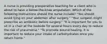 A nurse is providing preoperative teaching for a client who is about to have a below-the-knee amputation. Which of the following instructions should the nurse include? "You should avoid lying on your abdomen after surgery." "Your surgeon might prescribe an antibiotic before surgery." "It is important for you to sit in a chair at the bedside for several hours every day to reduce the risk of pneumonia." "To promote wound healing, it is important to reduce your intake of carbohydrates once you return home."