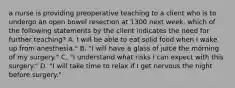 a nurse is providing preoperative teaching to a client who is to undergo an open bowel resection at 1300 next week. which of the following statements by the client indicates the need for further teaching? A. I will be able to eat solid food when I wake up from anesthesia." B. "I will have a glass of juice the morning of my surgery." C. "I understand what risks I can expect with this surgery." D. "I will take time to relax if I get nervous the night before surgery."