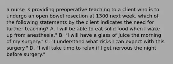 a nurse is providing preoperative teaching to a client who is to undergo an open bowel resection at 1300 next week. which of the following statements by the client indicates the need for further teaching? A. I will be able to eat solid food when I wake up from anesthesia." B. "I will have a glass of juice the morning of my surgery." C. "I understand what risks I can expect with this surgery." D. "I will take time to relax if I get nervous the night before surgery."