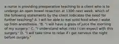 a nurse is providing preoperative teaching to a client who is to undergo an open bowel resection at 1300 next week. which of the following statements by the client indicates the need for further teaching? A. I will be able to eat solid food when I wake up from anesthesia. "B. "I will have a glass of juice the morning of my surgery." C. "I understand what risks I can expect with this surgery." D. "I will take time to relax if I get nervous the night before surgery."