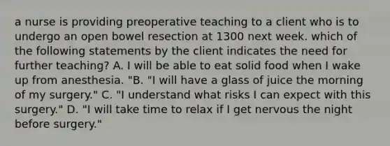 a nurse is providing preoperative teaching to a client who is to undergo an open bowel resection at 1300 next week. which of the following statements by the client indicates the need for further teaching? A. I will be able to eat solid food when I wake up from anesthesia. "B. "I will have a glass of juice the morning of my surgery." C. "I understand what risks I can expect with this surgery." D. "I will take time to relax if I get nervous the night before surgery."