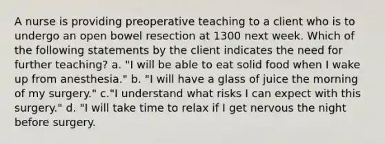 A nurse is providing preoperative teaching to a client who is to undergo an open bowel resection at 1300 next week. Which of the following statements by the client indicates the need for further teaching? a. "I will be able to eat solid food when I wake up from anesthesia." b. "I will have a glass of juice the morning of my surgery." c."I understand what risks I can expect with this surgery." d. "I will take time to relax if I get nervous the night before surgery.