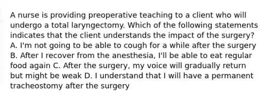 A nurse is providing preoperative teaching to a client who will undergo a total laryngectomy. Which of the following statements indicates that the client understands the impact of the surgery? A. I'm not going to be able to cough for a while after the surgery B. After I recover from the anesthesia, I'll be able to eat regular food again C. After the surgery, my voice will gradually return but might be weak D. I understand that I will have a permanent tracheostomy after the surgery