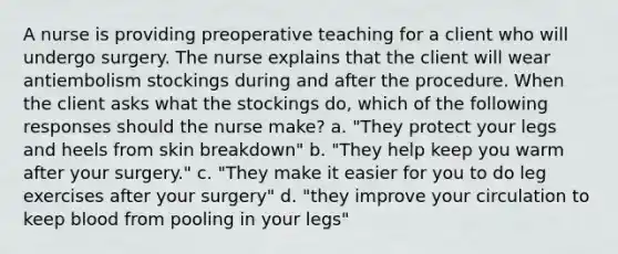 A nurse is providing preoperative teaching for a client who will undergo surgery. The nurse explains that the client will wear antiembolism stockings during and after the procedure. When the client asks what the stockings do, which of the following responses should the nurse make? a. "They protect your legs and heels from skin breakdown" b. "They help keep you warm after your surgery." c. "They make it easier for you to do leg exercises after your surgery" d. "they improve your circulation to keep blood from pooling in your legs"