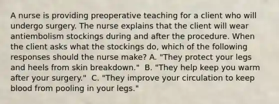 A nurse is providing preoperative teaching for a client who will undergo surgery. The nurse explains that the client will wear antiembolism stockings during and after the procedure. When the client asks what the stockings do, which of the following responses should the nurse make?​ A. "They protect your legs and heels from skin breakdown." ​ B. "They help keep you warm after your surgery." ​ C. "They improve your circulation to keep blood from pooling in your legs." ​