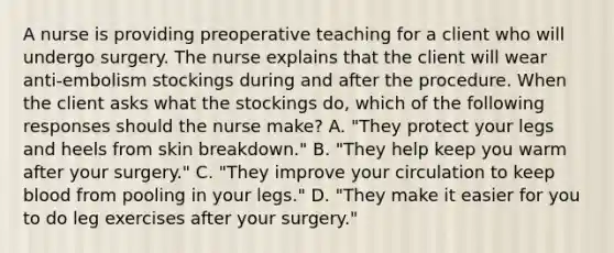 A nurse is providing preoperative teaching for a client who will undergo surgery. The nurse explains that the client will wear anti-embolism stockings during and after the procedure. When the client asks what the stockings do, which of the following responses should the nurse make? A. "They protect your legs and heels from skin breakdown." B. "They help keep you warm after your surgery." C. "They improve your circulation to keep blood from pooling in your legs." D. "They make it easier for you to do leg exercises after your surgery."