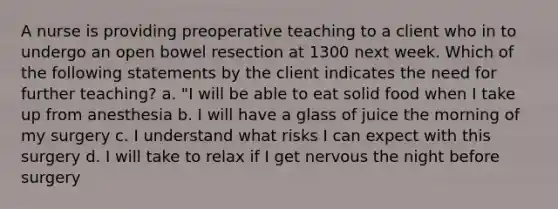 A nurse is providing preoperative teaching to a client who in to undergo an open bowel resection at 1300 next week. Which of the following statements by the client indicates the need for further teaching? a. "I will be able to eat solid food when I take up from anesthesia b. I will have a glass of juice the morning of my surgery c. I understand what risks I can expect with this surgery d. I will take to relax if I get nervous the night before surgery