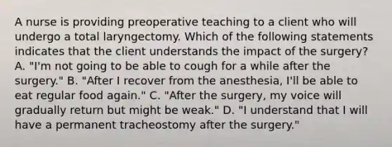 A nurse is providing preoperative teaching to a client who will undergo a total laryngectomy. Which of the following statements indicates that the client understands the impact of the surgery? A. "I'm not going to be able to cough for a while after the surgery." B. "After I recover from the anesthesia, I'll be able to eat regular food again." C. "After the surgery, my voice will gradually return but might be weak." D. "I understand that I will have a permanent tracheostomy after the surgery."