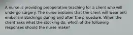 A nurse is providing preoperative teaching for a client who will undergo surgery. The nurse explains that the client will wear anti embolism stockings during and after the procedure. When the client asks what the stocking do, which of the following responses should the nurse make?