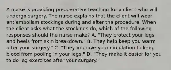 A nurse is providing preoperative teaching for a client who will undergo surgery. The nurse explains that the client will wear antiembolism stockings during and after the procedure. When the client asks what the stockings do, which of the following responses should the nurse make? A. "They protect your legs and heels from skin breakdown." B. They help keep you warm after your surgery." C. "They improve your circulation to keep blood from pooling in your legs." D. "They make it easier for you to do leg exercises after your surgery."