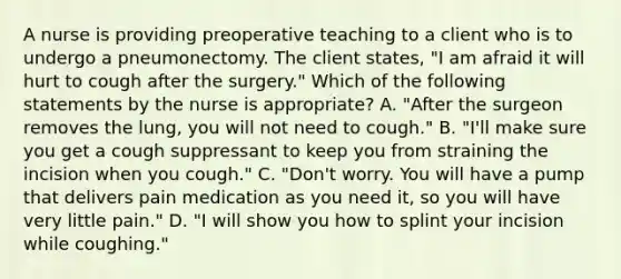 A nurse is providing preoperative teaching to a client who is to undergo a pneumonectomy. The client states, "I am afraid it will hurt to cough after the surgery." Which of the following statements by the nurse is appropriate? A. "After the surgeon removes the lung, you will not need to cough." B. "I'll make sure you get a cough suppressant to keep you from straining the incision when you cough." C. "Don't worry. You will have a pump that delivers pain medication as you need it, so you will have very little pain." D. "I will show you how to splint your incision while coughing."