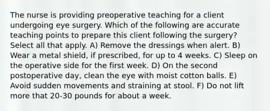 The nurse is providing preoperative teaching for a client undergoing eye surgery. Which of the following are accurate teaching points to prepare this client following the surgery? Select all that apply. A) Remove the dressings when alert. B) Wear a metal shield, if prescribed, for up to 4 weeks. C) Sleep on the operative side for the first week. D) On the second postoperative day, clean the eye with moist cotton balls. E) Avoid sudden movements and straining at stool. F) Do not lift more that 20-30 pounds for about a week.