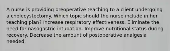 A nurse is providing preoperative teaching to a client undergoing a cholecystectomy. Which topic should the nurse include in her teaching plan? Increase respiratory effectiveness. Eliminate the need for nasogastric intubation. Improve nutritional status during recovery. Decrease the amount of postoperative analgesia needed.