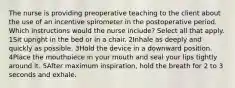 The nurse is providing preoperative teaching to the client about the use of an incentive spirometer in the postoperative period. Which instructions would the nurse include? Select all that apply. 1Sit upright in the bed or in a chair. 2Inhale as deeply and quickly as possible. 3Hold the device in a downward position. 4Place the mouthpiece in your mouth and seal your lips tightly around it. 5After maximum inspiration, hold the breath for 2 to 3 seconds and exhale.