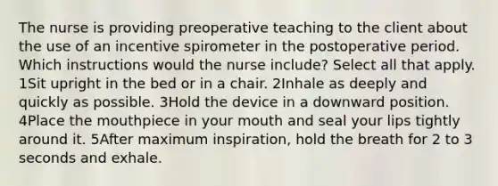 The nurse is providing preoperative teaching to the client about the use of an incentive spirometer in the postoperative period. Which instructions would the nurse include? Select all that apply. 1Sit upright in the bed or in a chair. 2Inhale as deeply and quickly as possible. 3Hold the device in a downward position. 4Place the mouthpiece in your mouth and seal your lips tightly around it. 5After maximum inspiration, hold the breath for 2 to 3 seconds and exhale.