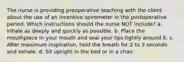 The nurse is providing preoperative teaching with the client about the use of an incentive spirometer in the postoperative period. Which instructions should the nurse NOT include? a. Inhale as deeply and quickly as possible. b. Place the mouthpiece in your mouth and seal your lips tightly around it. c. After maximum inspiration, hold the breath for 2 to 3 seconds and exhale. d. Sit upright in the bed or in a chair.