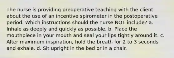 The nurse is providing preoperative teaching with the client about the use of an incentive spirometer in the postoperative period. Which instructions should the nurse NOT include? a. Inhale as deeply and quickly as possible. b. Place the mouthpiece in your mouth and seal your lips tightly around it. c. After maximum inspiration, hold the breath for 2 to 3 seconds and exhale. d. Sit upright in the bed or in a chair.