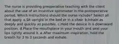 The nurse is providing preoperative teaching with the client about the use of an incentive spirometer in the postoperative period. Which instructions should the nurse include? Select all that apply. a.Sit upright in the bed or in a chair. b.Inhale as deeply and quickly as possible. c.Hold the device in a downward position. d.Place the mouthpiece in your mouth and seal your lips tightly around it. e.After maximum inspiration, hold the breath for 2 to 3 seconds and exhale.