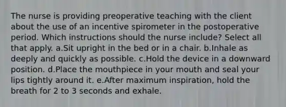 The nurse is providing preoperative teaching with the client about the use of an incentive spirometer in the postoperative period. Which instructions should the nurse include? Select all that apply. a.Sit upright in the bed or in a chair. b.Inhale as deeply and quickly as possible. c.Hold the device in a downward position. d.Place the mouthpiece in your mouth and seal your lips tightly around it. e.After maximum inspiration, hold the breath for 2 to 3 seconds and exhale.