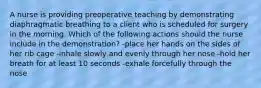 A nurse is providing preoperative teaching by demonstrating diaphragmatic breathing to a client who is scheduled for surgery in the morning. Which of the following actions should the nurse include in the demonstration? -place her hands on the sides of her rib cage -inhale slowly and evenly through her nose -hold her breath for at least 10 seconds -exhale forcefully through the nose