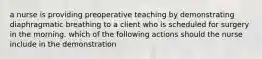 a nurse is providing preoperative teaching by demonstrating diaphragmatic breathing to a client who is scheduled for surgery in the morning. which of the following actions should the nurse include in the demonstration