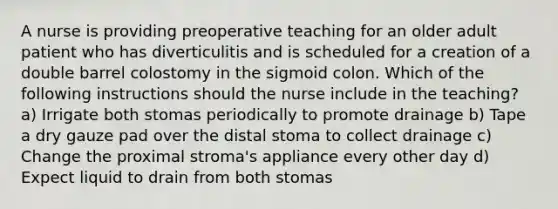 A nurse is providing preoperative teaching for an older adult patient who has diverticulitis and is scheduled for a creation of a double barrel colostomy in the sigmoid colon. Which of the following instructions should the nurse include in the teaching? a) Irrigate both stomas periodically to promote drainage b) Tape a dry gauze pad over the distal stoma to collect drainage c) Change the proximal stroma's appliance every other day d) Expect liquid to drain from both stomas