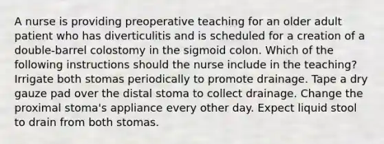 A nurse is providing preoperative teaching for an older adult patient who has diverticulitis and is scheduled for a creation of a double-barrel colostomy in the sigmoid colon. Which of the following instructions should the nurse include in the teaching? Irrigate both stomas periodically to promote drainage. Tape a dry gauze pad over the distal stoma to collect drainage. Change the proximal stoma's appliance every other day. Expect liquid stool to drain from both stomas.