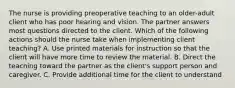 The nurse is providing preoperative teaching to an older-adult client who has poor hearing and vision. The partner answers most questions directed to the client. Which of the following actions should the nurse take when implementing client teaching? A. Use printed materials for instruction so that the client will have more time to review the material. B. Direct the teaching toward the partner as the client's support person and caregiver. C. Provide additional time for the client to understand