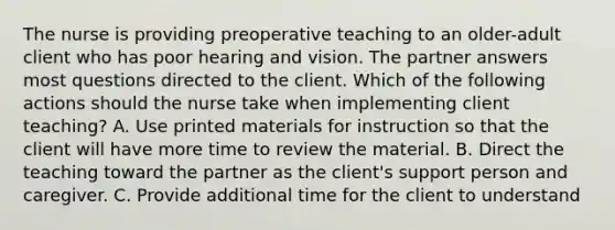 The nurse is providing preoperative teaching to an older-adult client who has poor hearing and vision. The partner answers most questions directed to the client. Which of the following actions should the nurse take when implementing client teaching? A. Use printed materials for instruction so that the client will have more time to review the material. B. Direct the teaching toward the partner as the client's support person and caregiver. C. Provide additional time for the client to understand