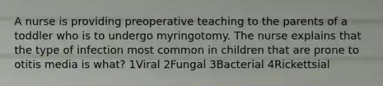 A nurse is providing preoperative teaching to the parents of a toddler who is to undergo myringotomy. The nurse explains that the type of infection most common in children that are prone to otitis media is what? 1Viral 2Fungal 3Bacterial 4Rickettsial