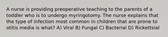 A nurse is providing preoperative teaching to the parents of a toddler who is to undergo myringotomy. The nurse explains that the type of infection most common in children that are prone to otitis media is what? A) Viral B) Fungal C) Bacterial D) Rickettsial